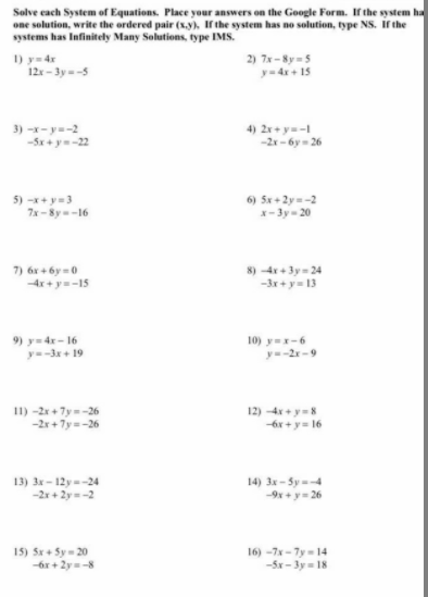 Solve each System of Equations. Place your answers on the Google Form. if the system ha
one solution, write the ordered pair (x.y), If the system has no solution, type NS. Ir the
systems has Infinitely Many Solutions, type IMS.
I) y= 4r
12 - 3y--5
2) 7x - 8y =5
y=4x + 15
3) -x-y=-2
-5x + y=-22
4) 2r+ y=-
-2x- 6y - 26
5) -x+ y=3
7x-8y-16
6) Sx + 2y=-2
x- 3y- 20
7) 6r + 6y = 0
-4x+ y-15
8) -4r + 3y= 24
-3x + y= 13
9) y= 4r- 16
y=-3+ 19
10) y=x-6
y=-2r-9
11) -2x + 7y=-26
12) 4x + y=8
-6r + y= 16
13) 3x - 12y--24
-2r + 2y-2
14) 3x - Sy =4
-9x +y= 26
15) Sx + Sy - 20
-6r + 2y=-8
16) -7x- 7y - 14
-5x -3y= 18
