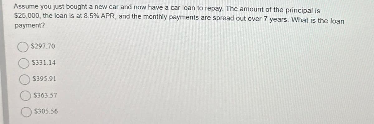 Assume you just bought a new car and now have a car loan to repay. The amount of the principal is
$25,000, the loan is at 8.5% APR, and the monthly payments are spread out over 7 years. What is the loan
payment?
$297.70
$331.14
$395.91
$363.57
$305.56