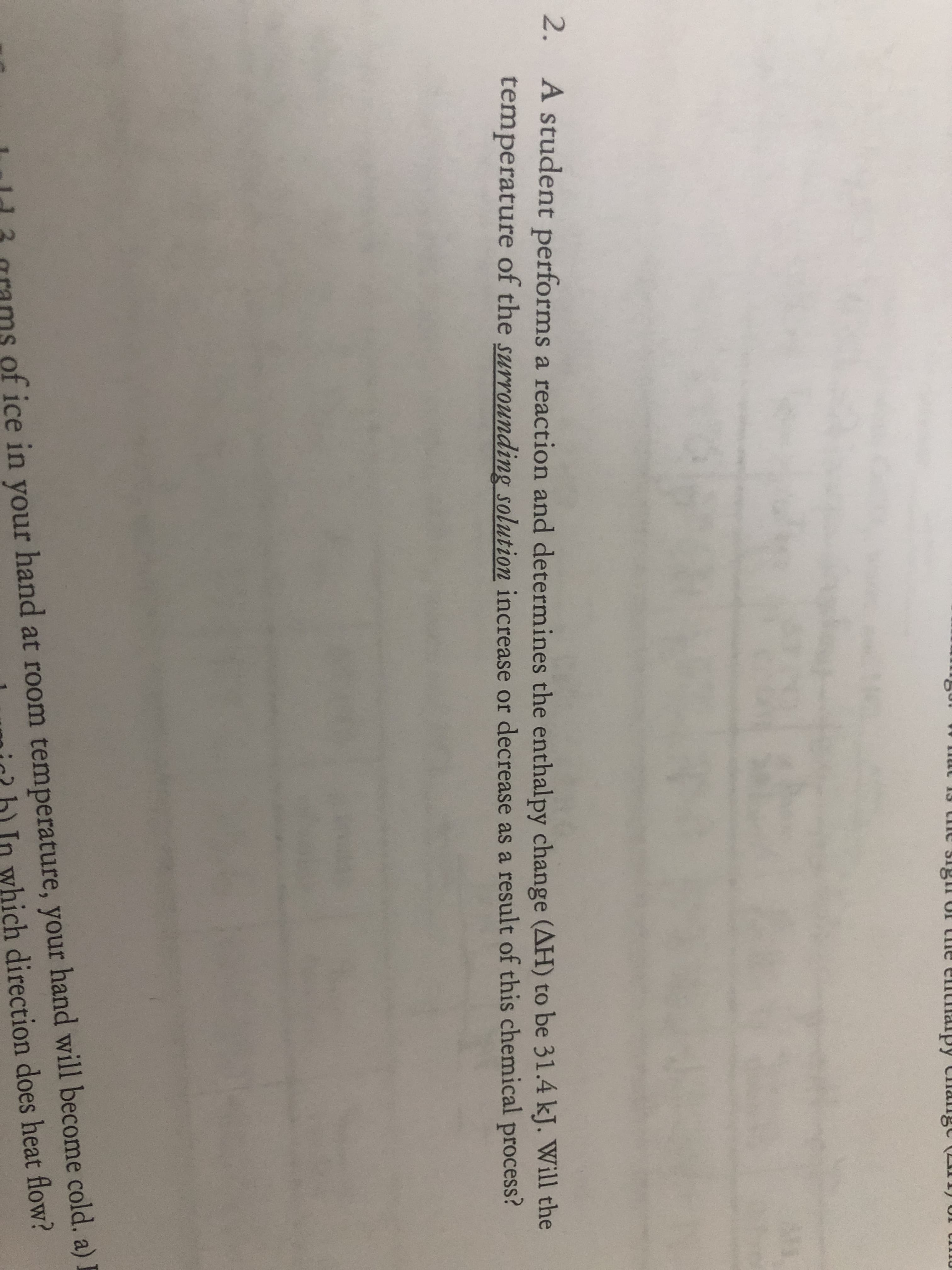 ne signof the ermthalpy Change ( 1)
2.
A student performs a reaction and determines the enthalpy change (AH) to be 31.4 kJ. Will the
temperature of the surrounding solution increase or decrease as a result of this chemical process?
of ice in your hand at room temperature, your hand will become cold. a) I
In which direction does heat flow?
