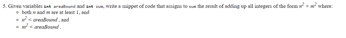 5. Given variables int areaBound and int sum, write a snippet of code that assigns to sum the result of adding up all integers of the form n + m² where:
o both n and m are at least 1, and
o n < areaBound , and
o m < areaBound.
