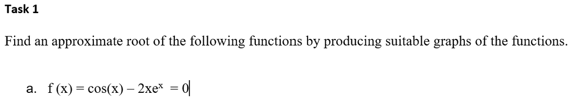 Task 1
Find an approximate root of the following functions by producing suitable graphs of the functions.
a. f(x) = cos(x) — 2xe* = 0|