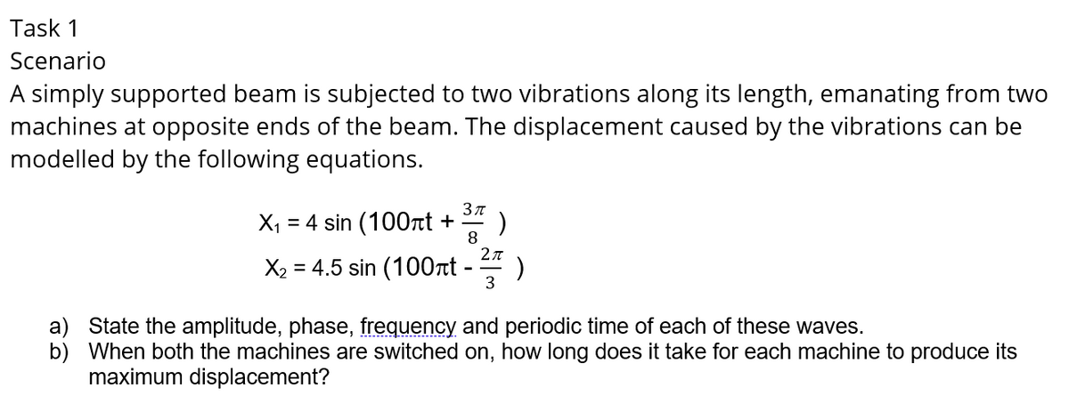 Task 1
Scenario
A simply supported beam is subjected to two vibrations along its length, emanating from two
machines at opposite ends of the beam. The displacement caused by the vibrations can be
modelled by the following equations.
Зл
X, = 4 sin (100rt +
8
2л
X2 = 4.5 sin (100rt - )
3
a) State the amplitude, phase, frequency and periodic time of each of these waves.
b) When both the machines are switched on, how long does it take for each machine to produce its
maximum displacement?

