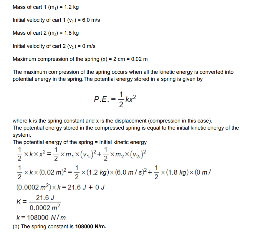 Mass of cart 1 (m₁) = 1.2 kg
Initial velocity of cart 1 (v₁₁) = 6.0 m/s
Mass of cart 2 (m₂) = 1.8 kg
Initial velocity of cart 2 (V₂i) = 0 m/s
Maximum compression of the spring (x) = 2 cm = 0.02 m
The maximum compression of the spring occurs when all the kinetic energy is converted into
potential energy in the spring. The potential energy stored in a spring is given by
P.E. =-=kx²
where k is the spring constant and x is the displacement (compression in this case).
The potential energy stored in the compressed spring is equal to the initial kinetic energy of the
system,
The potential energy of the spring = Initial kinetic energy
1/1/2xKxx²=
= 1/2 xm₁ × (v₁,;)² + 1/{ xm₂×(√₂₁)²
X
11/12×
-×k×(0.02 m)² = —×(1.2 kg)× (6.0 m / s)² + 1 ×(1.8 kg)× (0 m/
2
(0.0002 m²) xk = 21.6 J+ 0 J
21.6 J
0.0002 m²
k= 108000 N/m
(b) The spring constant is 108000 N/m.
K=