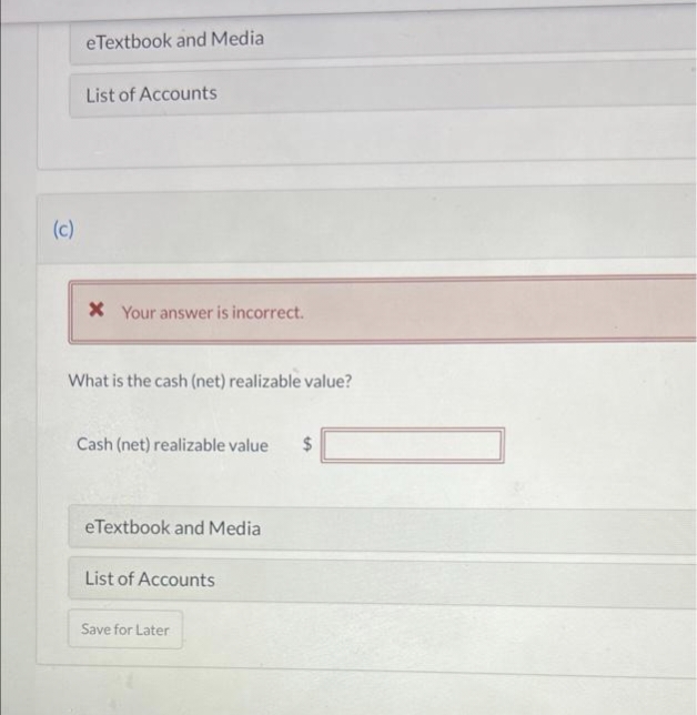 eTextbook and Media
List of Accounts
(c)
* Your answer is incorrect.
What is the cash (net) realizable value?
Cash (net) realizable value
24
eTextbook and Media
List of Accounts
Save for Later
