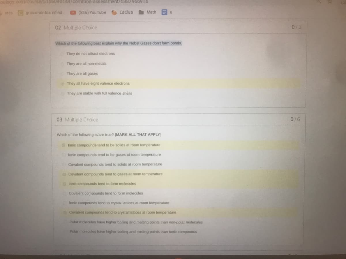 ooogy cdm/Course/5156090144/common-assessment/5387966916
etes
grossmontca.infinit.
(535) You Tube
6 EdClub
Math
02 Multiple Choice
0/2
Which of the following best explain why the Nobel Gases don't form bonds.
They do not attract electrons
They are all non-metals
They are all gases
They all have eight valence electrons
They are stable with full valence shells
03 Multiple Choice
0/6
Which of the following is/are true? (MARK ALL THAT APPLY)
lonic compounds tend to be solids at room temperature
lonic compounds tend to be gases at room temperature
Covalent compounds tend to solids at room temperature
Covalent compounds tend to gases at room temperature
lonic compounds tend to form molecules
Covalent compounds tend to form molecules
lanic compounds tend to crystal lattices at room temperature
Covalent compounds tend to crystal lattices at room temperature
Polar molecules have higher boiling and melting points than non-polar molecules
Polar molecules have higher boiling and melting points than ionic compounds
