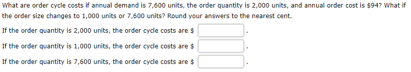 What are order cycle costs if annual demand is 7,600 units, the order quantity is 2,000 units, and annual order cost is $94? What if
the order size changes to 1,000 units or 7,600 units? Round your answers to the nearest cent.
If the order quantity is 2,000 units, the order cycle costs are $
If the order quantity is 1,000 units, the order cycle costs are $
If the order quantity is 7,600 units, the order cycle costs are $