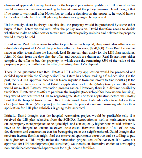 chances of approval of an application for the hospital property to qualify for LIH plan subsidies
would increase or decrease according to the outcome of the policy revision. David thought that
if he were to wait until after November to make a decision on the property, he would have a
better idea of whether his LIH plan application was going to be approved.
Unfortunately, there is always the risk that the property would be purchased by some other
buyer if Real Estate waited until after the policy revision. David therefore needs to decide
whether to make an offer now or to wait until after the policy revision and risk that the property
would already be sold.
If and when Real Estate were to offer to purchase the hospital, they must also offer a non-
refundable deposit of 15% of the purchase offer (in this case, $750,000). Once Real Estate has
made an offer to purchase the hospital, Real Estate can then apply for the LIH plan subsidies.
After 60 days from the date that the offer and deposit are drawn up, Real Estate must either
complete the offer to buy the property, in which case the remaining 85% of the value of the
property is paid, or withdraw the offer, forfeiting their 15% deposit.
There is no guarantee that Real Estate's LIH subsidy application would be processed and
decided upon within the 60-day period Real Estate has before making a final decision. (In the
past, the SGHDA approval process has taken anywhere from one month to five months.) If the
SGHDA were to decide on Real Estate's application within the 60-day time period, then this
would make Real Estate's evaluation process easier. However, there is a distinct possibility
that if Real Estate were to offer to purchase the hospital (to develop if for low-income housing),
they would not hear from SGHDA regarding the status of their application before the 60-day
limit that the hospital trustees have. Real Estate would have to decide either to withdraw their
offer (and lose their 15% deposit) or to purchase the property without knowing whether their
application for LIH plan subsidies is going to be accepted.
Initially, David thought that the hospital renovation project would be profitable only if it
received the LIH plan subsidies from the SGHDA. Renovation as well as maintenance costs
on the property were projected to be quite high, and consequently higher rents would ordinarily
have to be charged to tenants to cover these costs. However, because of all of the new
development and construction that has been going on in the neighbourhood, David thought that
medium-income families might find the renovated apartments attractive and be willing to pay
the higher rents. This might make the renovation project cost-effective even if it were not
approved for LIH development (and subsidies). So there is an alternative choice of developing
non-subsidized commercial apartments for high income families.
