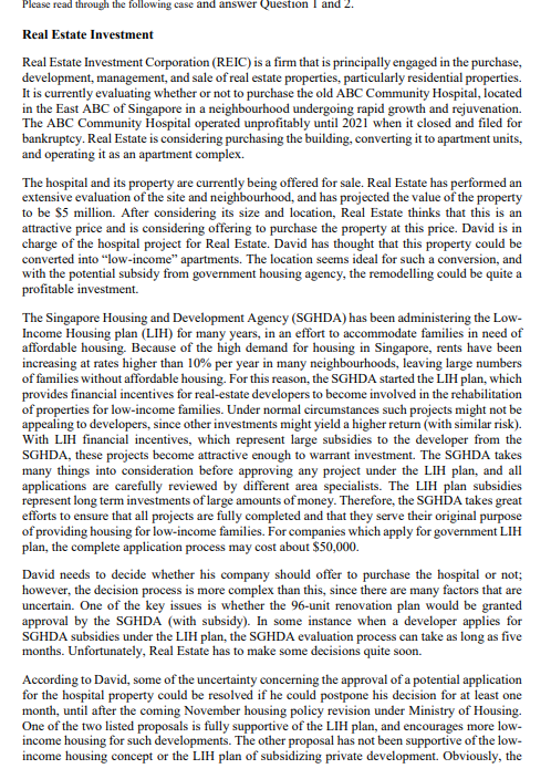 Please read through the following case and answer Question I and 2.
Real Estate Investment
Real Estate Investment Corporation (REIC) is a firm that is principally engaged in the purchase,
development, management, and sale of real estate properties, particularly residential properties.
It is currently evaluating whether or not to purchase the old ABC Community Hospital, located
in the East ABC of Singapore in a neighbourhood undergoing rapid growth and rejuvenation.
The ABC Community Hospital operated unprofitably until 2021 when it elosed and filed for
bankruptey. Real Estate is considering purchasing the building, converting it to apartment units,
and operating it as an apartment complex.
The hospital and its property are currently being offered for sale. Real Estate has performed an
extensive evaluation of the site and neighbourhood, and has projected the value of the property
to be $5 million. After considering its size and location, Real Estate thinks that this is an
attractive price and is considering offering to purchase the property at this price. David is in
charge of the hospital project for Real Estate. David has thought that this property could be
converted into "low-income" apartments. The location seems ideal for such a conversion, and
with the potential subsidy from government housing agency, the remodelling could be quite a
profitable investment.
The Singapore Housing and Development Agency (SGHDA) has been administering the Low-
Income Housing plan (LIH) for many years, in an effort to accommodate families in need of
affordable housing. Because of the high demand for housing in Singapore, rents have been
increasing at rates higher than 10% per year in many neighbourhoods, leaving large numbers
of families without affordable housing. For this reason, the SGHDA started the LIH plan, which
provides financial incentives for real-estate developers to become involved in the rehabilitation
of properties for low-income families. Under normal circumstances such projects might not be
appealing to developers, since other investments might yield a higher return (with similar risk).
With LIH financial incentives, which represent large subsidies to the developer from the
SGHDA, these projects become attractive enough to warrant investment. The SGHDA takes
many things into consideration before approving any project under the LIH plan, and all
applications are carefully reviewed by different area specialists. The LIH plan subsidies
represent long term investments of large amounts of money. Therefore, the SGHDA takes great
efforts to ensure that all projects are fully completed and that they serve their original purpose
of providing housing for low-income families. For companies which apply for government LIH
plan, the complete application process may cost about $50,000.
David needs to decide whether his company should offer to purchase the hospital or not;
however, the decision process is more complex than this, since there are many factors that are
uncertain. One of the key issues is whether the 96-unit renovation plan would be granted
approval by the SGHDA (with subsidy). In some instance when a developer applies for
SGHDA subsidies under the LIH plan, the SGHDA evaluation process can take as long as five
months. Unfortunately, Real Estate has to make some decisions quite soon.
According to David, some of the uncertainty concerning the approval of a potential application
for the hospital property could be resolved if he could postpone his decision for at least one
month, until after the coming November housing policy revision under Ministry of Housing
One of the two listed proposals is fully supportive of the LIH plan, and encourages more low-
income housing for such developments. The other proposal has not been supportive of the low-
income housing concept or the LIH plan of subsidizing private development. Obviously, the
