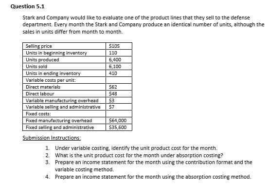 Question 5.1
Stark and Company would like to evaluate one of the product lines that they sell to the defense
department. Every month the Stark and Company produce an identical number of units, although the
sales in units differ from month to month.
Selling price
Units in beginning inventory
$105
110
Units produced
6,400
Units sold
6,100
Units in ending inventory
Variable costs per unit:
410
Direct materials
$62
Direct labour
$48
Variable manufacturing overhead
Variable selling and administrative
Fixed costs:
$3
$7
Fixed manufacturing overhead
Fixed selling and administrative
$64,000
$35,600
Submission Instructions:
1. Under variable costing, identify the unit product cost for the month.
2. What is the unit product cost for the month under absorption costing?
3. Prepare an income statement for the month using the contribution format and the
variable costing method.
4. Prepare an income statement for the month using the absorption costing method.
