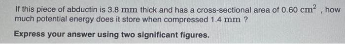 If this piece of abductin is 3.8 mm thick and has a cross-sectional area of 0.60 cm², how
much potential energy does it store when compressed 1.4 mm ?
Express your answer using two significant figures.