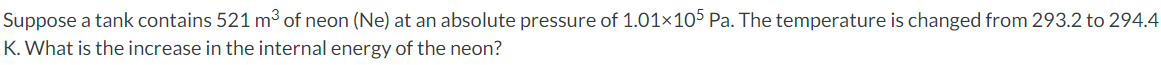 Suppose a tank contains 521 m³ of neon (Ne) at an absolute pressure of 1.01×105 Pa. The temperature is changed from 293.2 to 294.4
K. What is the increase in the internal energy of the neon?