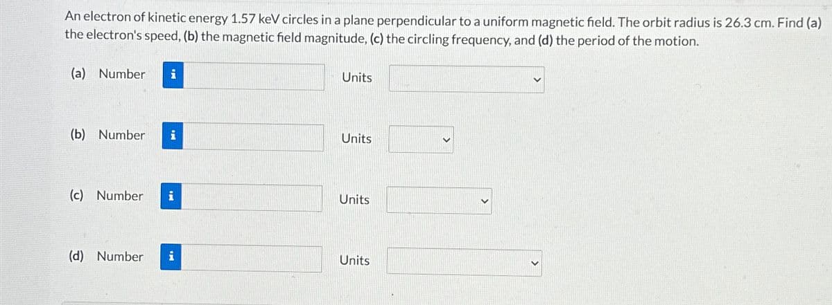 An electron of kinetic energy 1.57 keV circles in a plane perpendicular to a uniform magnetic field. The orbit radius is 26.3 cm. Find (a)
the electron's speed, (b) the magnetic field magnitude, (c) the circling frequency, and (d) the period of the motion.
(a) Number i
Units
(b) Number i
Units
(c) Number i
Units
(d) Number i
Units