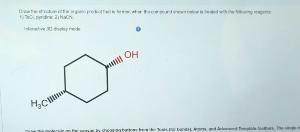 Draw the structure of the organic product that is formed when the compound shown below is treated with the following reagents:
1) TsCl, pyridine; 2) NaCN.
Interactive 3D display mode
H₂Cl
OH
Draw the molecule on the canyas by choosing buttons from the Tools (for bonds), Atoms, and Advanced Template toolbars. The single be