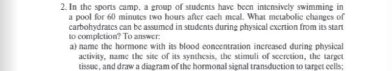 2. In the sports camp, a group of students have been intensively swimming in
a pool for 60 minutes two hours after each meal. What metabolic changes of
carbohydrates can be assumed in students during physical exertion from its start
to completion? To answer:
a) name the hormone with its blood concentration increased during physical
activity, name the site of its synthesis, the stimuli of secretion, the target
tissue, and draw a diagram of the hormonal signal transduction to target cells;
