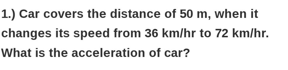 1.) Car covers the distance of 50 m, when it
changes its speed from 36 km/hr to 72 km/hr.
What is the acceleration of car?