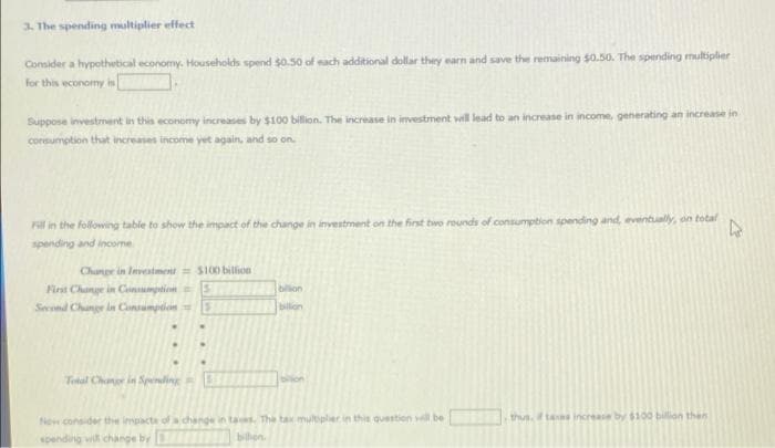 3. The spending multiplier effect
Consider a hypothetical economy. Households spend $0.50 of each additional dollar they earn and save the remaining $0.50. The spending multiplier
for this wconomy in
Suppose investment in this economy increases by $100 billion. The increase in investment will lead to an increase in income, generating an increase in
consumption that increases income yet again, and so on.
Fill in the following table to show the impact of the change in investment on the first two rounds of consumption spending and, eventually, on total
spending and income
Change in Inveiment= S100 billion
First Change in Cnsumption= 5
bilion
Second Chunge in Cansumpion =
bilon
Total Change in Spending
thus. f tas increase by $100 billion then
New consider the impacta ofa change in tas. The tax multipler in this question ll be
spending vi change by
hen.

