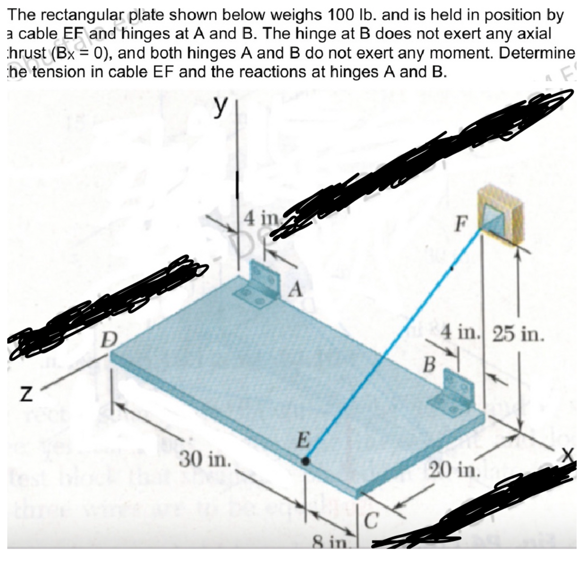 The rectangular plate shown below weighs 100 lb. and is held in position by
a cable EF and hinges at A and B. The hinge at B does not exert any axial
ra
hrust (Bx = 0), and both hinges A and B do not exert any moment. Determine
he tension in cable EF and the reactions at hinges A and B.
y
F'
Z
30 in.
4 in
A
E
8 in.
C
F
4 in. 25 in.
B
20 in.