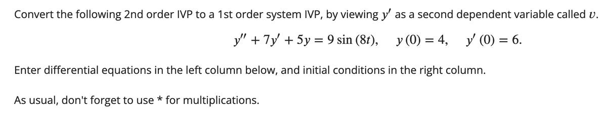Convert the following 2nd order IVP to a 1st order system IVP, by viewing y' as a second dependent variable called v.
y" + 7y + 5y = 9 sin (8t),
y (0) = 4, y' (0) = 6.
Enter differential equations in the left column below, and initial conditions in the right column.
As usual, don't forget to use * for multiplications.