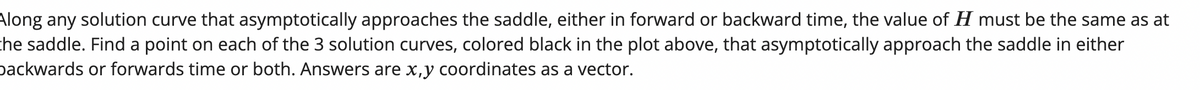 Along any solution curve that asymptotically approaches the saddle, either in forward or backward time, the value of H must be the same as at
the saddle. Find a point on each of the 3 solution curves, colored black in the plot above, that asymptotically approach the saddle in either
backwards or forwards time or both. Answers are x,y coordinates as a vector.