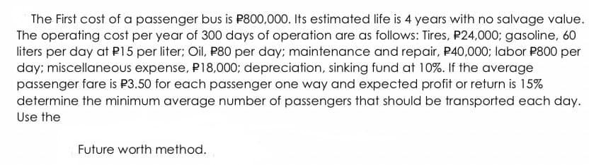 The First cost of a passenger bus is P800,000. Its estimated life is 4 years with no salvage value.
The operating cost per year of 300 days of operation are as follows: Tires, P24,000; gasoline, 60
liters per day at P15 per liter; Oil, P80 per day; maintenance and repair, P40,000; labor P800 per
day; miscellaneous expense, P18,000; depreciation, sinking fund at 10%. If the average
passenger fare is P3.50 for each passenger one way and expected profit or return is 15%
determine the minimum average number of passengers that should be transported each day.
Use the
Future worth method.
