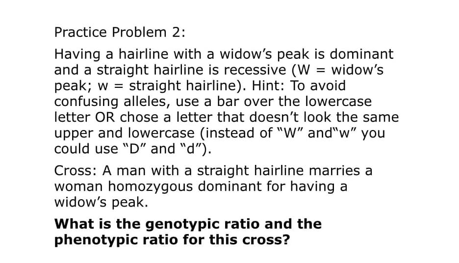 Practice Problem 2:
Having a hairline with a widow's peak is dominant
and a straight hairline is recessive (W = widow's
peak; w = straight hairline). Hint: To avoid
confusing alleles, use a bar over the lowercase
letter OR chose a letter that doesn't look the same
upper and lowercase (instead of "W" and"w" you
could use "D" and "d").
Cross: A man with a straight hairline marries a
woman homozygous dominant for having a
widow's peak.
What is the genotypic ratio and the
phenotypic ratio for this cross?
