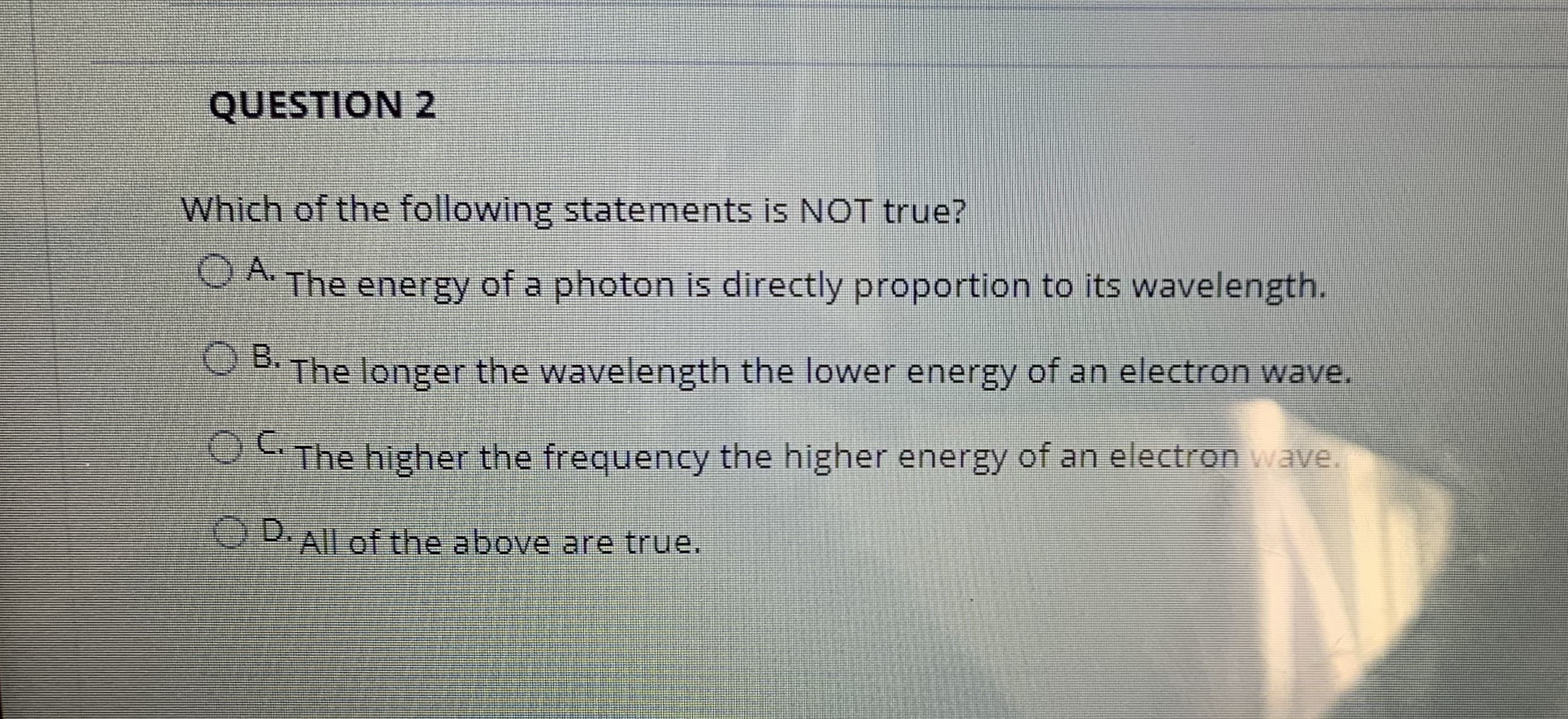 Which of the following statements is NOT true?
OA.
The energy of a photon is directly proportion to its wavelength.
OB.
PThe longer the wavelength the lower energy of an electron wave.

