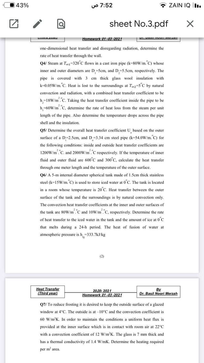 43%
uo 7:52
* ZAIN IQ I.
sheet No.3.pdf
Homework 01-03 -2021
one-dimensional heat transfer and disregarding radiation, determine the
rate of heat transfer through the wall.
Q4/ Steam at Te1-320°C flows in a cast iron pipe (k=80W/m.°C) whose
inner and outer diameters are D =5cm, and D=5.5cm, respectively. The
pipe is covered with 3 cm thick glass wool insulation with
k=0.05W/m.°C. Heat is lost to the surroundings at T02=5°C_by natural
convection and radiation, with a combined heat transfer coefficient to be
h,=18W/m.C. Taking the heat transfer coefficient inside the pipe to be
h,=60W/m.C, determine the rate of heat loss from the steam per unit
length of the pipe. Also determine the temperature drops across the pipe
shell and the insulation.
05/ Determine the overall heat transfer coefficient U based on the outer
surface of a D=2.5cm, and D=3.34 cm steel pipe (k=54.0W/m.°C) for
the following conditions: inside and outside heat transfer coefficients are
1200W/m."C. and 2000W/m."C respectively. If the temperature of inner
fluid and outer fluid are 600°C and 300°C, calculate the heat transfer
through one meter length and the temperature of the outer surface.
Q6/ A 5-m internal diameter spherical tank made of 1.5cm thick stainless
steel (k=15W/m. C) is used to store iced water at 0°C. The tank is located
in a room whose temperature is 20°C. Heat transfer between the outer
surface of the tank and the surroundings is by natural convection only.
The convection heat transfer coefficients at the inner and outer surfaces of
the tank are 80W/m.C and 10W/m."C, respectively. Determine the rate
of heat transfer to the iced water in the tank and the amount of ice at 0°C
that melts during a 24-h period. The heat of fusion of water at
atmospheric pressure is h =333.7kJ/kg
(2)
Heat Transfer
(Third year)
By
Dr. Basil Noori Merzah
2020- 2021
Homework 01-03 -2021
Q7/ To reduce frosting it is desired to keep the outside surface of a glazed
window at 4°C. The outside is at –10°C and the convection coefficient is
60 W/m?K. In order to maintain the conditions a uniform heat flux is
provided at the inner surface which is in contact with room air at 22°C
with a convection coefficient of 12 W/m²K. The glass is 7 mm thick and
has a thermal conductivity of 1.4 W/mK. Determine the heating required
per m area.
