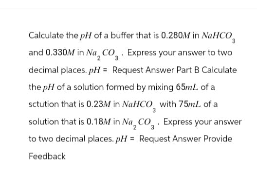Calculate the pH of a buffer that is 0.280M in NaHCO3
and 0.330M in Na, CO. Express your answer to two
2
3
decimal places. pH = Request Answer Part B Calculate
the pH of a solution formed by mixing 65mL of a
sctution that is 0.23M in NaHCO3 with 75mL of a
solution that is 0.18M in Na 2 CO 3. Express your answer
to two decimal places. pH = Request Answer Provide
Feedback
