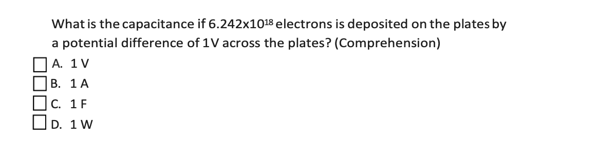 What is the capacitance if 6.242x1018 electrons is deposited on the plates by
a potential difference of 1V across the plates? (Comprehension)
A. 1 V
В. 1 А
Oc. 1 F
OD. 1 W
