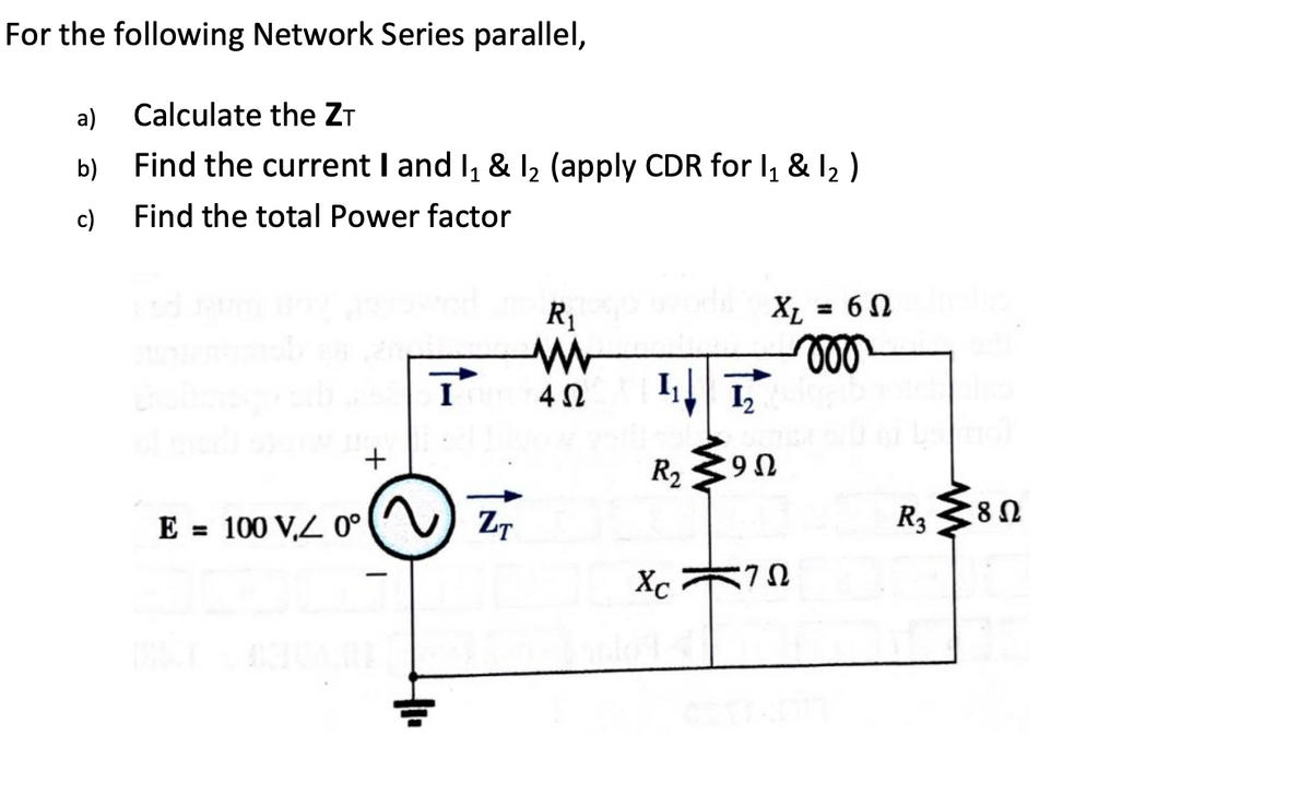 For the following Network Series parallel,
Calculate the ZT
a)
b)
Find the current I and I₁ & I₂ (apply CDR for 11 & 12 )
Find the total Power factor
=
R₁
W
000
Τ
402
+
R₁₂ 90
Ω
E=100 V, 0°
ZT
R3
8 Ω
Xc
ΖΩ