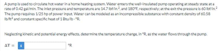 A pump is used to circulate hot water in a home heating system. Water enters the well-insulated pump operating at steady state at a
rate of 0.42 gal/min. The inlet pressure and temperature are 14.7 lbf/in.², and 180°F, respectively; at the exit the pressure is 60 lbf/in.²
The pump requires 1/25 hp of power input. Water can be modeled as an incompressible substance with constant density of 60.58
lb/ft3 and constant specific heat of 1 Btu/lb-°R.
Neglecting kinetic and potential energy effects, determine the temperature change, in °R, as the water flows through the pump.
AT = 1
°R