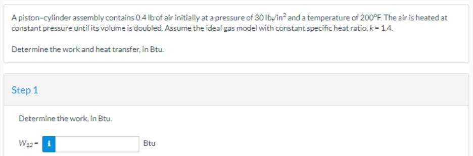 A piston-cylinder assembly contains 0.4 lb of air initially at a pressure of 30 lb/in² and a temperature of 200°F. The air is heated at
constant pressure until its volume is doubled. Assume the ideal gas model with constant specific heat ratio, k-1.4.
Determine the work and heat transfer, in Btu.
Step 1
Determine the work, in Btu.
W₁2-i
Btu