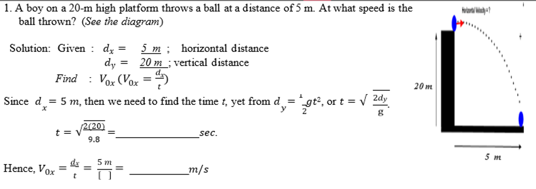 1. A boy on a 20-m high platform throws a ball at a distance of 5 m. At what speed is the
ball thrown? (See the diagram)
Solution: Given dx =
dy
Find : Vox (Vox =)
t = v
Since d = 5 m, then we need to find the time t, yet from d = gt²,
x
y
Hence, Vox =
dx
t
5 m
20 m
[2(20)
9.8
5m
horizontal distance
vertical distance
sec.
m/s
or t = √ 2dy
| 201
g
20m
Hot Why?
5 m