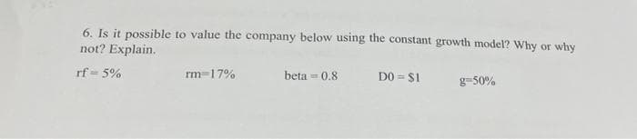 6. Is it possible to value the company below using the constant growth model? Why or why
not? Explain.
rf=5%
rm 17%
beta=0.8
DO = $1
g=50%