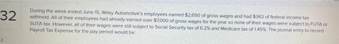 32
During the week ended June 15, Wiley Automotive's employees earned $2,650 of gross wages and had $363 of federal income tax
withheld. All of their employees had already earned over $7,000 of gross wages for the year so none of their wages were subject to FUTA or
SUTA tax. However, all of their wages were still subject to Social Security tax of 6.2% and Medicare tax of 1.45%. The journal entry to record
Payroll Tax Expense for the pay period would be:
2