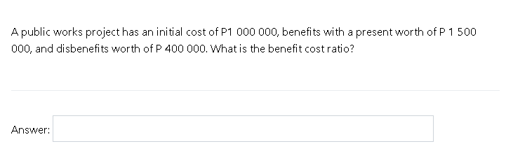 A public works project has an initial cost of P1 000 000, benefits with a present worth of P 1 500
000, and disbenefits worth of P 400 000. What is the benefit cost ratio?
Answer:
