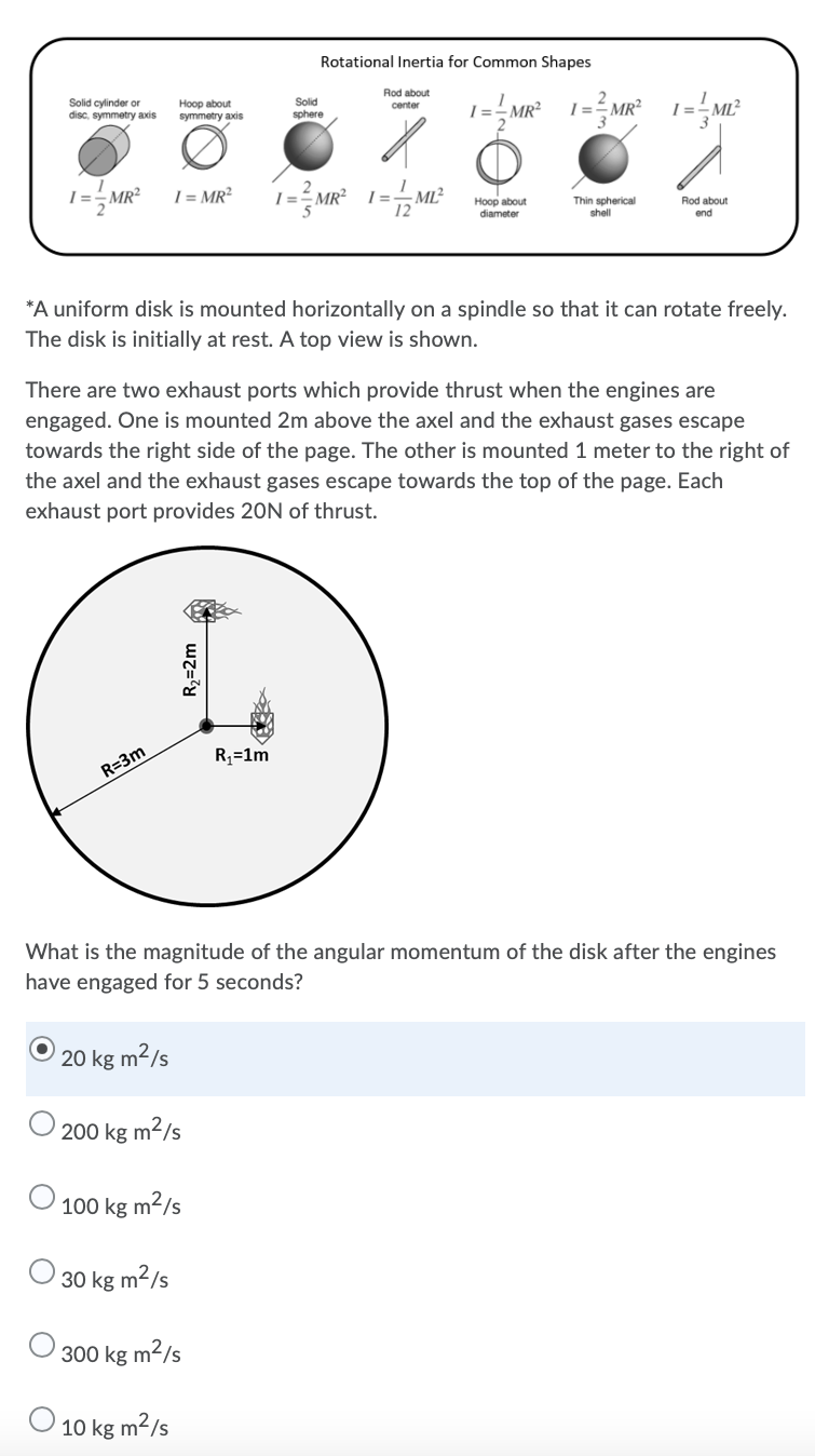 Rotational Inertia for Common Shapes
Rod about
Solid cylinder or
disc, symmetry axis
Hoop about
symmetry axis
Solid
center
I=-MR²
sphere
I=-MR²
I = MR²
- ML²
Hoop about
diameter
Thin spherical
shell
Rod about
end
*A uniform disk is mounted horizontally on a spindle so that it can rotate freely.
The disk is initially at rest. A top view is shown.
There are two exhaust ports which provide thrust when the engines are
engaged. One is mounted 2m above the axel and the exhaust gases escape
towards the right side of the page. The other is mounted 1 meter to the right of
the axel and the exhaust gases escape towards the top of the page. Each
exhaust port provides 20N of thrust.
R3=1m
R=3m
What is the magnitude of the angular momentum of the disk after the engines
have engaged for 5 seconds?
20 kg m²/s
200 kg m2/s
100 kg m²/s
O 30 kg m2/s
300 kg m2/s
O 10 kg m²/s
R2=2m
