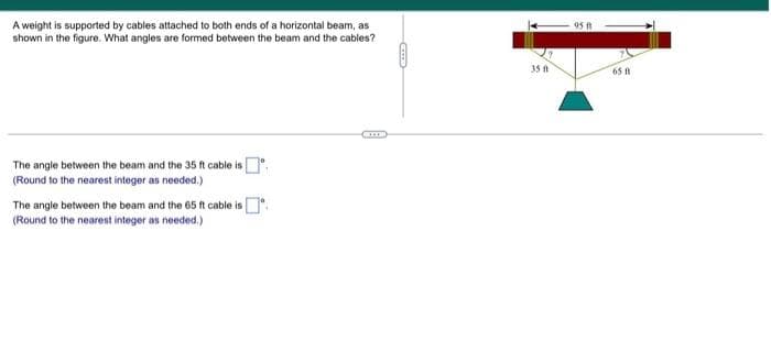 A weight is supported by cables attached to both ends of a horizontal beam, as
shown in the figure. What angles are formed between the beam and the cables?
95 ft
35 A
65
The angle between the beam and the 35 ft cable is.
(Round to the nearest integer as needed.)
The angle between the beam and the 65 ft cable is .
(Round to the nearest integer as needed.)
