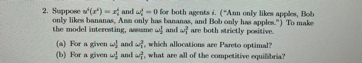 2. Suppose u²(x¹') = x; and w; = 0 for both agents i. (“Ann only likes apples, Bob
only likes bananas, Ann only has bananas, and Bob only has apples.") To make
the model interesting, assume w and w are both strictly positive.
(a) For a given w; and wi, which allocations are Pareto optimal?
(b) For a given w and w, what are all of the competitive equilibria?