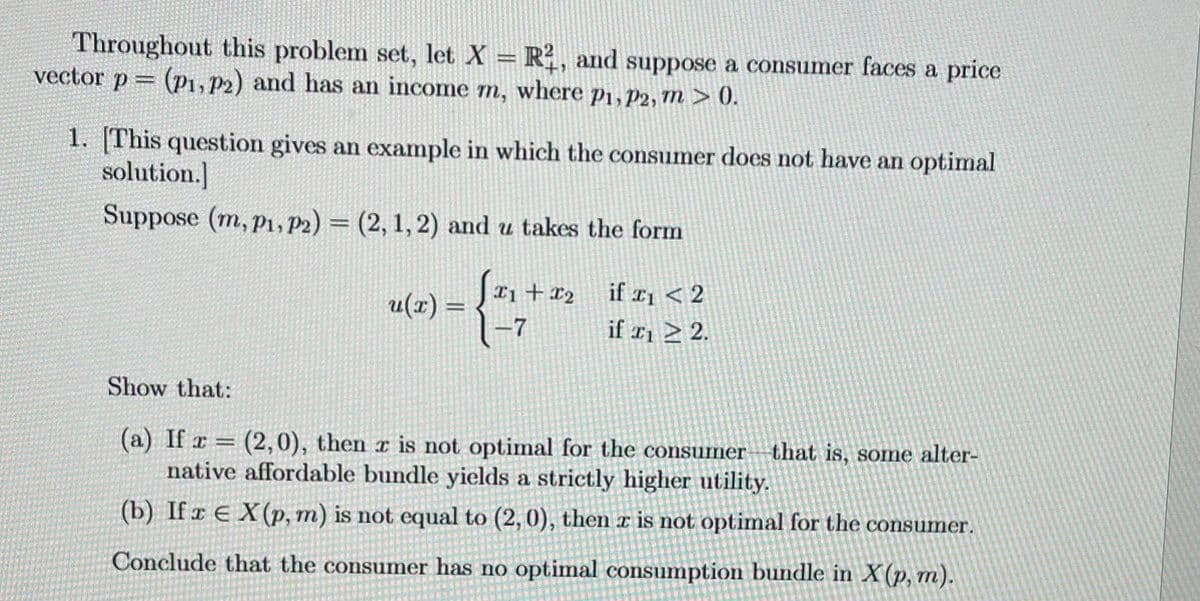 Throughout this problem set, let X = R2, and suppose a consumer faces a price
vector p = (P1, P2) and has an income m, where p1, P2, m > 0.
1. [This question gives an example in which the consumer does not have an optimal
solution.]
Suppose (m, P1, P2) = (2, 1, 2) and u takes the form
u(x) =
x1 + x₂
1-7
if ₁ < 2
if ₁ > 2.
Show that:
(a) If r = (2,0), then r is not optimal for the consumer
native affordable bundle yields a strictly higher utility.
(b) If x EX (p, m) is not equal to (2, 0), then à is not optimal for the consumer.
Conclude that the consumer has no optimal consumption bundle in X (p, m).
that is, some alter-