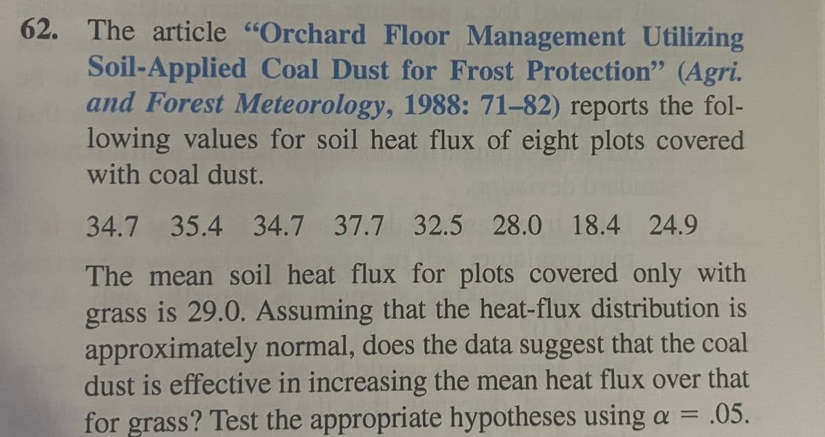 62. The article "Orchard Floor Management Utilizing
Soil-Applied Coal Dust for Frost Protection" (Agri.
and Forest Meteorology, 1988: 71-82) reports the fol-
lowing values for soil heat flux of eight plots covered
with coal dust.
34.7 35.4 34.7 37.7 32.5 28.0 18.4 24.9
The mean soil heat flux for plots covered only with
grass is 29.0. Assuming that the heat-flux distribution is
approximately normal, does the data suggest that the coal
dust is effective in increasing the mean heat flux over that
for grass? Test the appropriate hypotheses using a = .05.