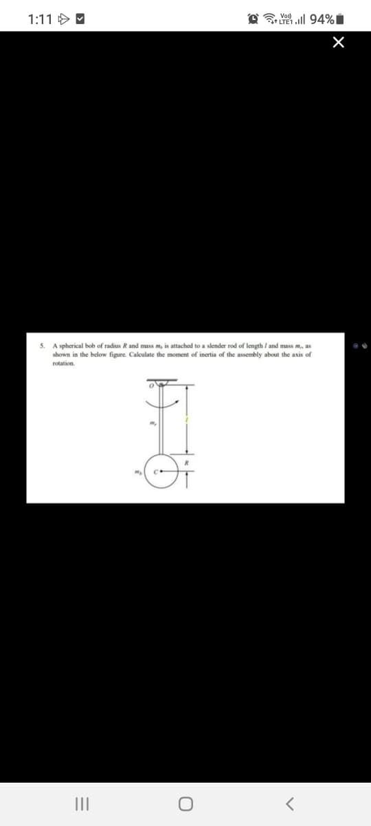 1:11 > M
@ l 94%i
A spherical bob of radius R and mass m, is attached to a slender rod of length / and mass m, as
shown in the below figure. Calculate the moment of inertia of the assembly about the axis of
rotation
II
