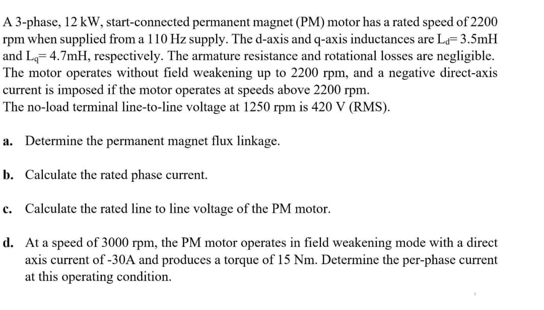 A 3-phase, 12 kW, start-connected permanent magnet (PM) motor has a rated speed of 2200
rpm when supplied from a 110 Hz supply. The d-axis and q-axis inductances are La= 3.5mH
and Lq= 4.7mH, respectively. The armature resistance and rotational losses are negligible.
The motor operates without field weakening up to 2200 rpm, and a negative direct-axis
current is imposed if the motor operates at speeds above 2200 rpm.
The no-load terminal line-to-line voltage at 1250 rpm is 420 V (RMS).
a. Determine the permanent magnet flux linkage.
b. Calculate the rated phase current.
c.
Calculate the rated line to line voltage of the PM motor.
d. At a speed of 3000 rpm, the PM motor operates in field weakening mode with a direct
axis current of -30A and produces a torque of 15 Nm. Determine the per-phase current
at this operating condition.
