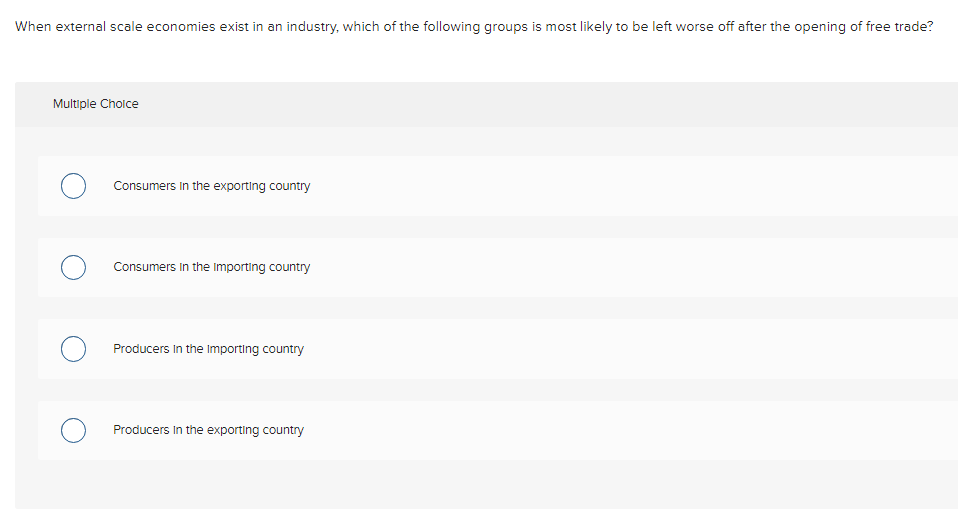 When external scale economies exist in an industry, which of the following groups is most likely to be left worse off after the opening of free trade?
Multiple Choice
O
Consumers in the exporting country
Consumers in the importing country
Producers in the Importing country
Producers in the exporting country