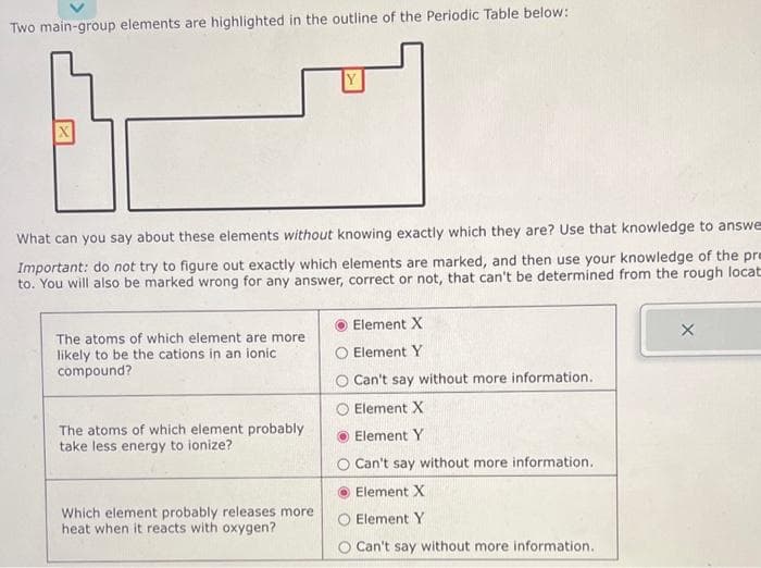 Two main-group elements are highlighted in the outline of the Periodic Table below:
X
What can you say about these elements without knowing exactly which they are? Use that knowledge to answe
Important: do not try to figure out exactly which elements are marked, and then use your knowledge of the pre
to. You will also be marked wrong for any answer, correct or not, that can't be determined from the rough locat
The atoms of which element are more
likely to be the cations in an ionic
compound?
The atoms of which element probably
take less energy to ionize?
Which element probably releases more
heat when it reacts with oxygen?
Element X
Element Y
Can't say without more information.
Element X
Element Y
O Can't say without more information..
Element X
Element Y
Can't say without more information.
X