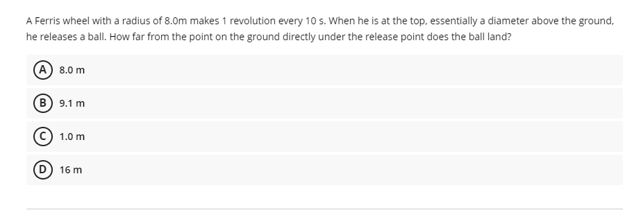 A Ferris wheel with a radius of 8.0m makes 1 revolution every 10 s. When he is at the top, essentially a diameter above the ground,
he releases a ball. How far from the point on the ground directly under the release point does the ball land?
(A) 8.0 m
B) 9.1 m
1.0 m
D) 16 m
