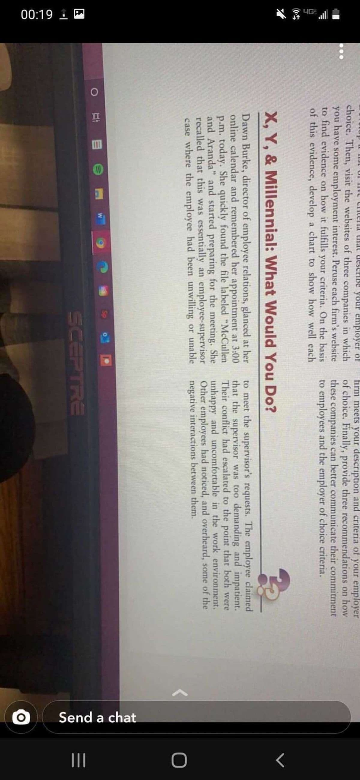 00:19 1
IG
Send a chat
firm meets your description and criteria of your employer
1 ן ו Aodu a A 101
of choice. Finally, provide three recommendations on how
choice. Then, visit the websites of three companies in which
you have some employment interest. Peruse each firm's website
to find evidence on how it fulfills your criteria. On the basis
of this evidence, develop a chart to show how well each
these companies can better communicate their commitment
to employees and the employer of choice criteria.
X, Y, & Millennial: What Would You Do?
Dawn Burke, director of employee relations, glanced at her
online calendar and remembered her appointment at 3:00
p.m. today. She quickly found the file labeled "McCullen
and Aranda" and started preparing for the meeting. She
recalled that this was essentially an employee-supervisor
case where the employee had been unwilling or unable
to meet the supervisor's requests. The employee claimed
that the supervisor was too demanding and impatient.
Their conflict had escalated to the point that both were
unhappy and uncomfortable in the work environment.
Other employees had noticed, and overheard, some of the
negative interactions between them.
SCEPTRE
