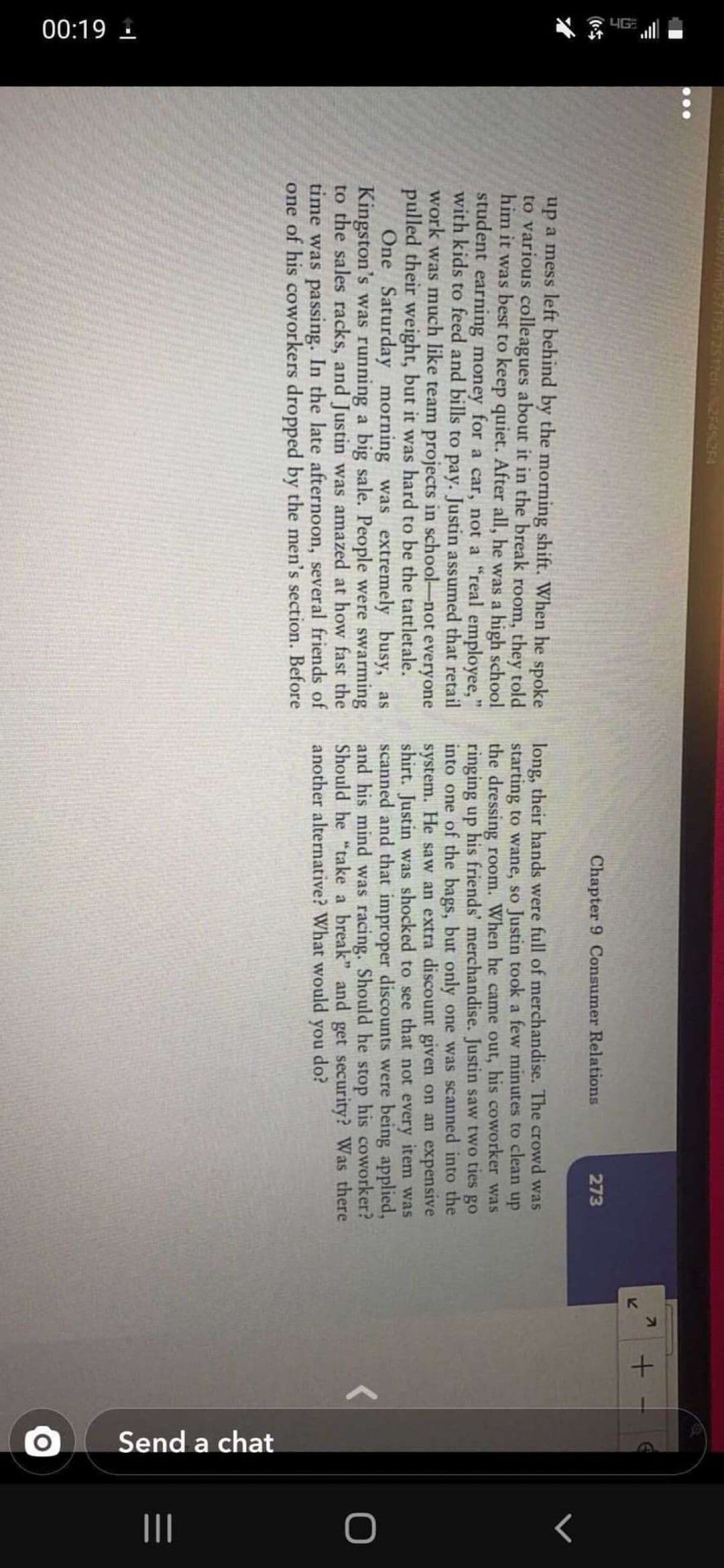 IG
00:19 1
Send a chat
12545254
Chapter 9 Consumer Relations
273
up a mess left behind by the morning shift. When he spoke
to various colleagues about it in the break room, they told
him it was best to keep quiet. After all, he was a high school
student earning money for a car, not a "real employee,"
with kids to feed and bills to pay. Justin assumed that retail
work was much like team projects in school-not everyone
pulled their weight, but it was hard to be the tattletale.
One Saturday morning was extremely busy, as
Kingston's was running a big sale. People were swarming
to the sales racks, and Justin was amazed at how fast the
time was passing. In the late afternoon, several friends of
one of his coworkers dropped by the men's section. Before
long, their hands were full of merchandise. The crowd was
starting to wane, so Justin took a few minutes to clean up
the dressing room. When he came out, his coworker was
ringing up his friends' merchandise. Justin saw two ties go
into one of the bags, but only one was scanned into the
system. He saw an extra discount given on an expensive
shirt. Justin was shocked to see that not every item was
scanned and that improper discounts were being applied,
and his mind was racing. Should he stop his coworker?
Should he "take a break" and get security? Was there
another alternative? What would you
do?
