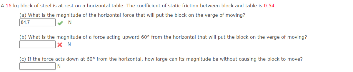 A 16 kg block of steel is at rest on a horizontal table. The coefficient of static friction between block and table is 0.54.
(a) What is the magnitude of the horizontal force that will put the block on the verge of moving?
84.7
N
(b) What is the magnitude of a force acting upward 60° from the horizontal that will put the block on the verge of moving?
X N
(c) If the force acts down at 60° from the horizontal, how large can its magnitude be without causing the block to move?
N
