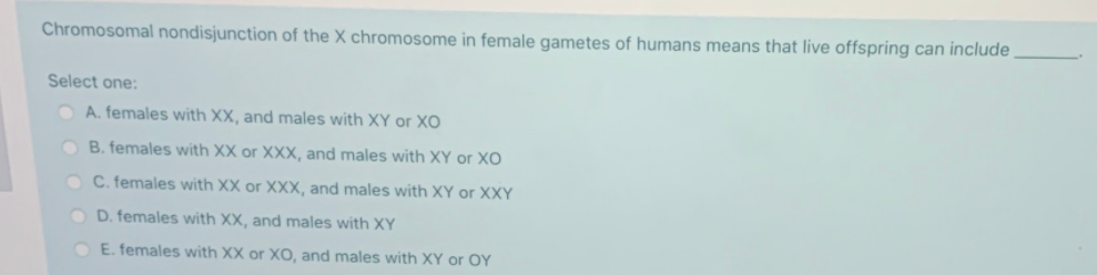 Chromosomal nondisjunction of the X chromosome in female gametes of humans means that live offspring can include
Select one:
O A. females with XX, and males with XY or XO
O B. females with XX or XXX, and males with XY or XO
O C. females with XX or XXX, and males with XY or XXY
O D. females with XX, and males with XY
E. females with XX or XO, and males with XY or OY
